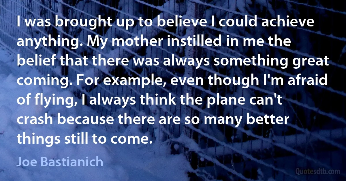 I was brought up to believe I could achieve anything. My mother instilled in me the belief that there was always something great coming. For example, even though I'm afraid of flying, I always think the plane can't crash because there are so many better things still to come. (Joe Bastianich)