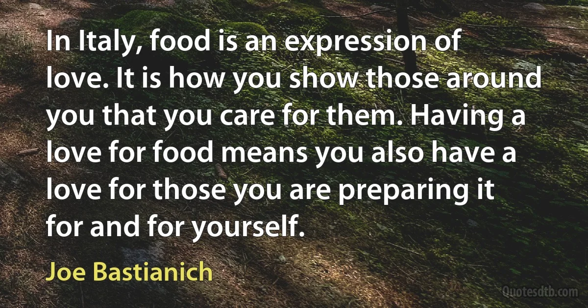 In Italy, food is an expression of love. It is how you show those around you that you care for them. Having a love for food means you also have a love for those you are preparing it for and for yourself. (Joe Bastianich)