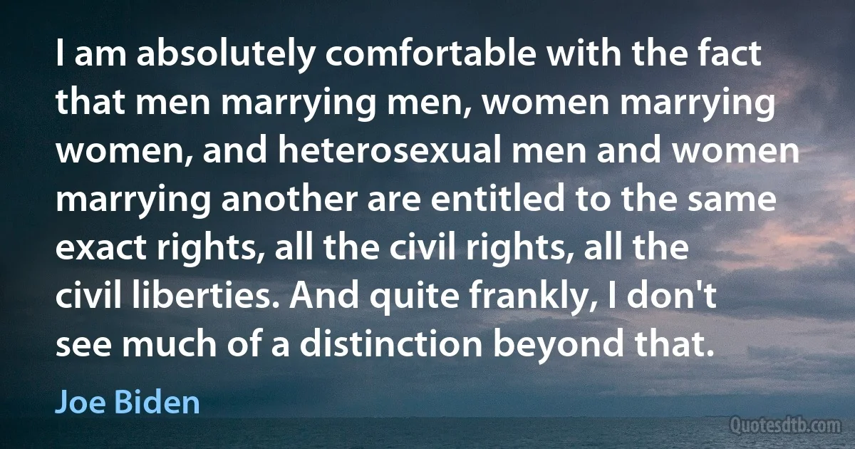 I am absolutely comfortable with the fact that men marrying men, women marrying women, and heterosexual men and women marrying another are entitled to the same exact rights, all the civil rights, all the civil liberties. And quite frankly, I don't see much of a distinction beyond that. (Joe Biden)