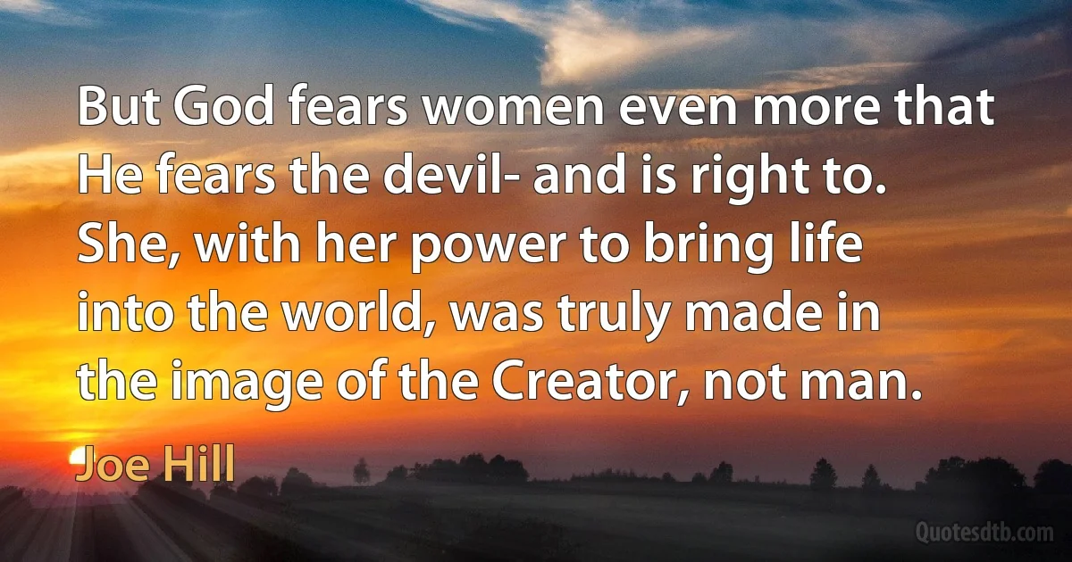 But God fears women even more that He fears the devil- and is right to. She, with her power to bring life into the world, was truly made in the image of the Creator, not man. (Joe Hill)