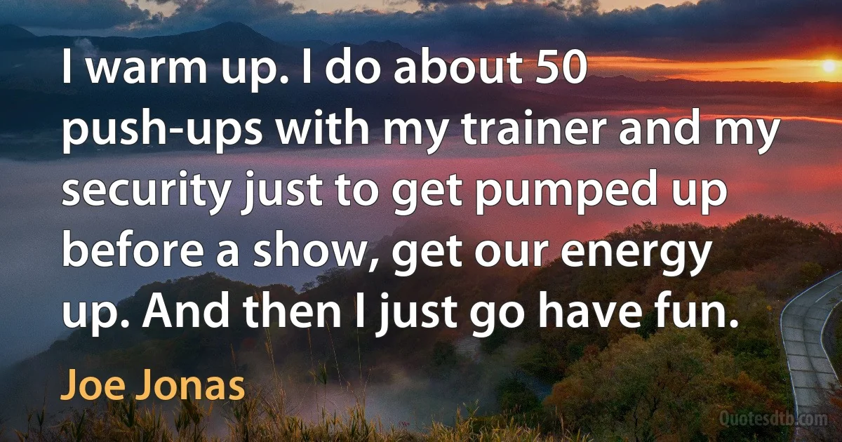 I warm up. I do about 50 push-ups with my trainer and my security just to get pumped up before a show, get our energy up. And then I just go have fun. (Joe Jonas)