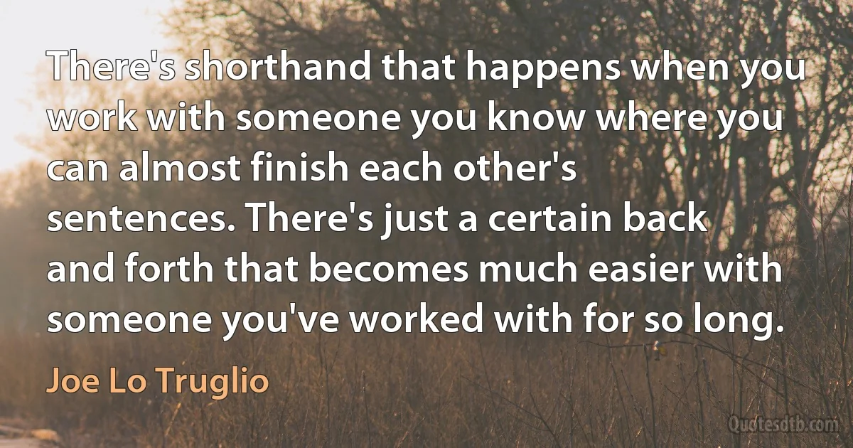 There's shorthand that happens when you work with someone you know where you can almost finish each other's sentences. There's just a certain back and forth that becomes much easier with someone you've worked with for so long. (Joe Lo Truglio)