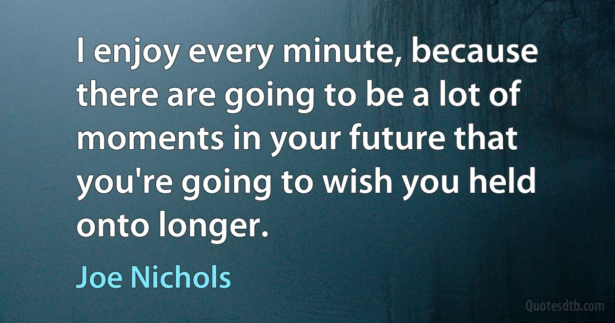 I enjoy every minute, because there are going to be a lot of moments in your future that you're going to wish you held onto longer. (Joe Nichols)