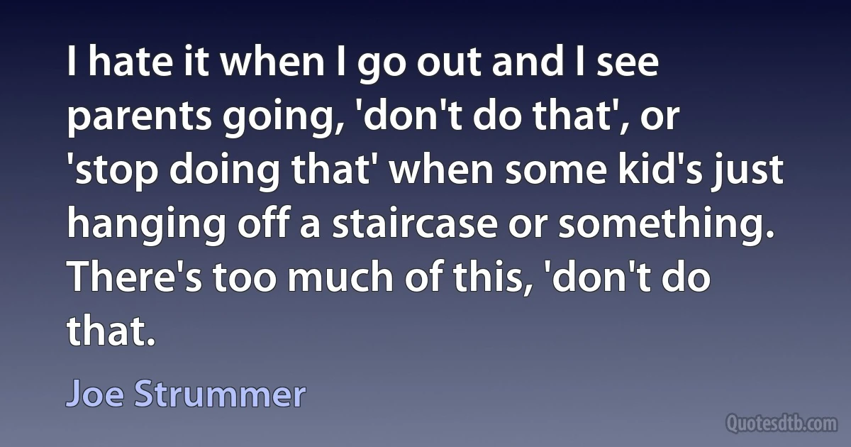 I hate it when I go out and I see parents going, 'don't do that', or 'stop doing that' when some kid's just hanging off a staircase or something. There's too much of this, 'don't do that. (Joe Strummer)