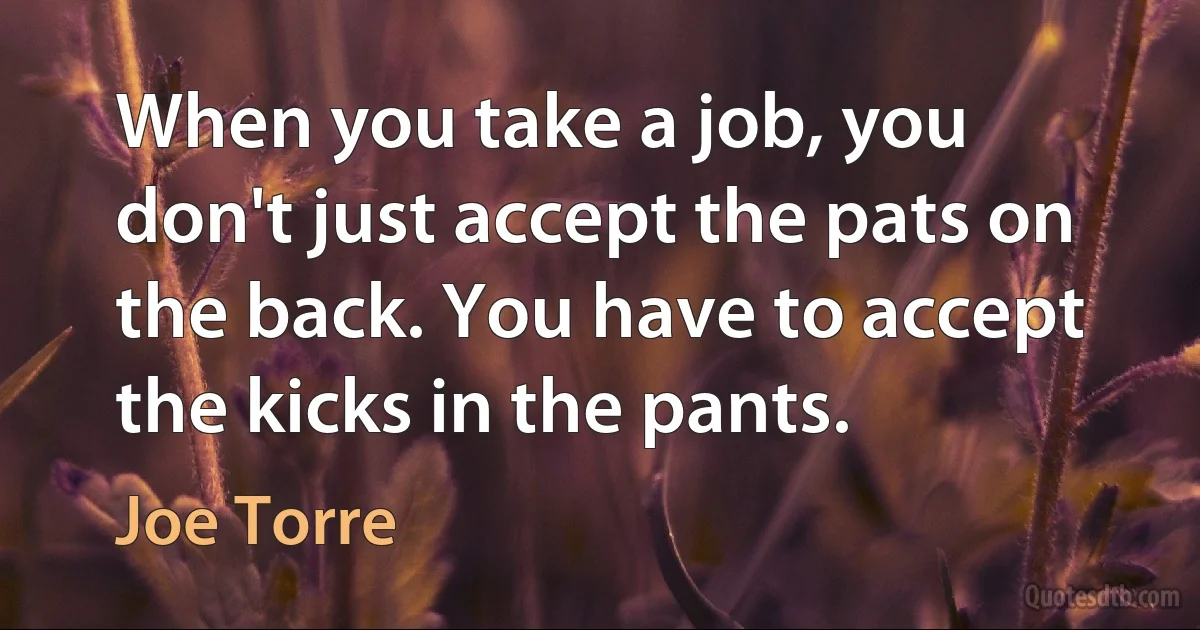 When you take a job, you don't just accept the pats on the back. You have to accept the kicks in the pants. (Joe Torre)