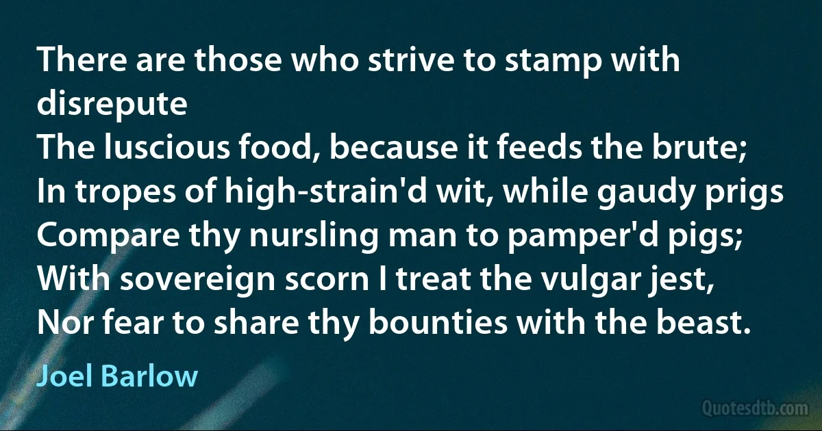 There are those who strive to stamp with disrepute
The luscious food, because it feeds the brute;
In tropes of high-strain'd wit, while gaudy prigs
Compare thy nursling man to pamper'd pigs;
With sovereign scorn I treat the vulgar jest,
Nor fear to share thy bounties with the beast. (Joel Barlow)