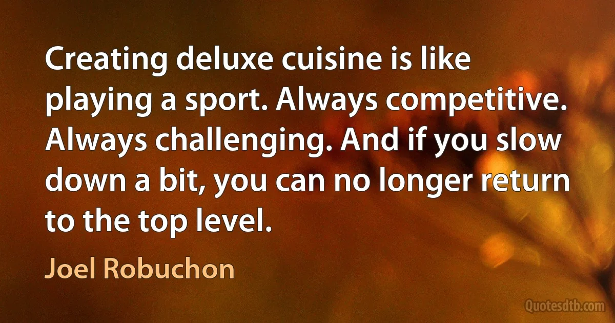 Creating deluxe cuisine is like playing a sport. Always competitive. Always challenging. And if you slow down a bit, you can no longer return to the top level. (Joel Robuchon)