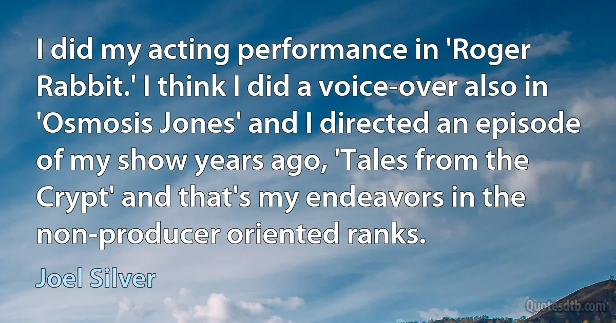 I did my acting performance in 'Roger Rabbit.' I think I did a voice-over also in 'Osmosis Jones' and I directed an episode of my show years ago, 'Tales from the Crypt' and that's my endeavors in the non-producer oriented ranks. (Joel Silver)