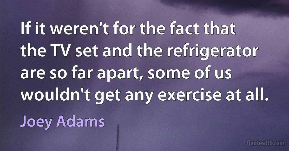 If it weren't for the fact that the TV set and the refrigerator are so far apart, some of us wouldn't get any exercise at all. (Joey Adams)