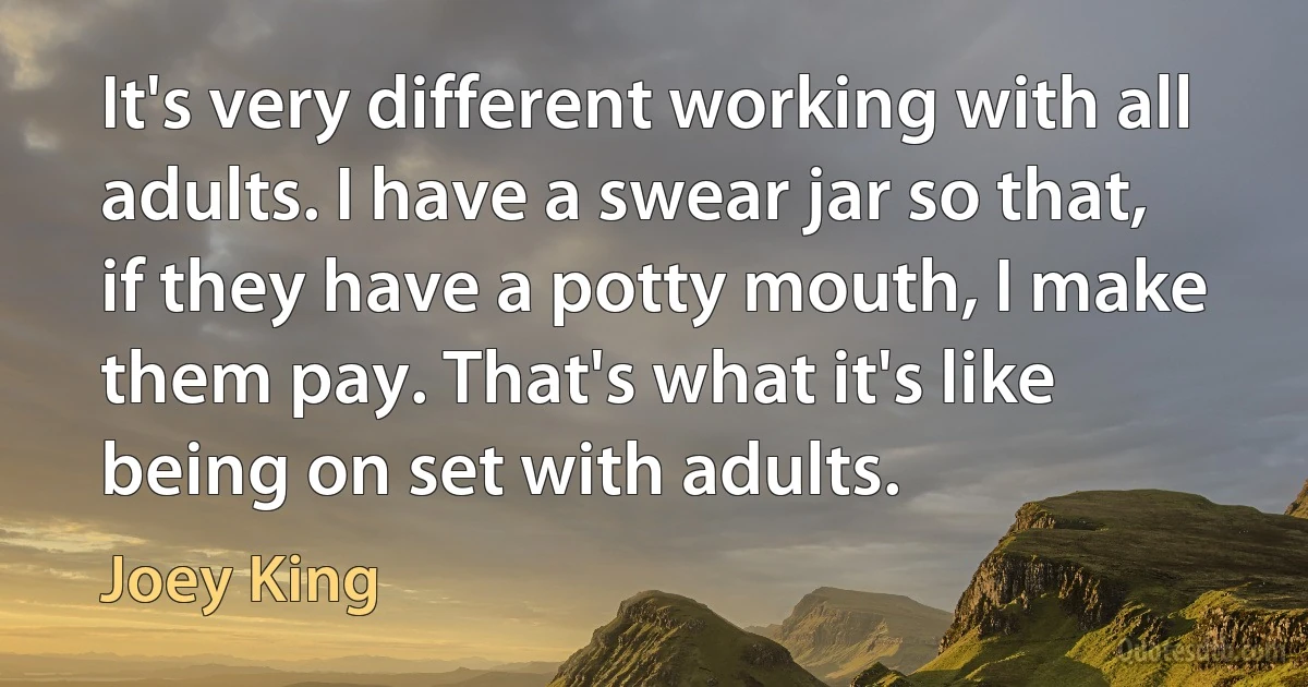 It's very different working with all adults. I have a swear jar so that, if they have a potty mouth, I make them pay. That's what it's like being on set with adults. (Joey King)