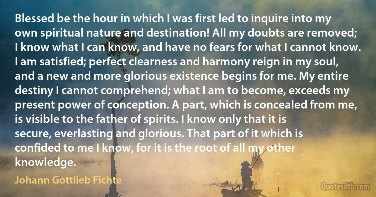 Blessed be the hour in which I was first led to inquire into my own spiritual nature and destination! All my doubts are removed; I know what I can know, and have no fears for what I cannot know. I am satisfied; perfect clearness and harmony reign in my soul, and a new and more glorious existence begins for me. My entire destiny I cannot comprehend; what I am to become, exceeds my present power of conception. A part, which is concealed from me, is visible to the father of spirits. I know only that it is secure, everlasting and glorious. That part of it which is confided to me I know, for it is the root of all my other knowledge. (Johann Gottlieb Fichte)