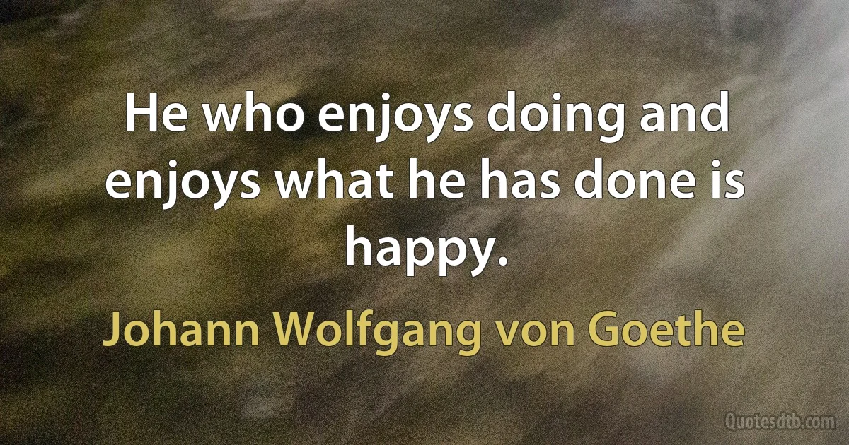 He who enjoys doing and enjoys what he has done is happy. (Johann Wolfgang von Goethe)