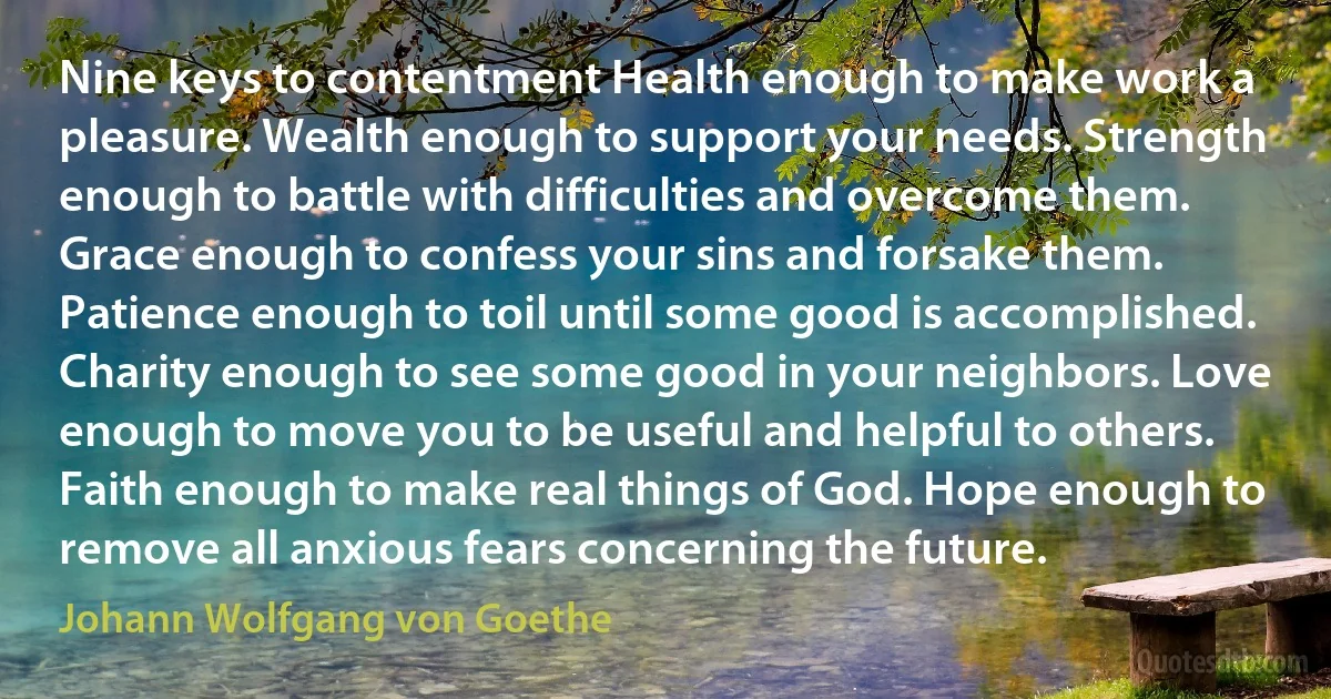 Nine keys to contentment Health enough to make work a pleasure. Wealth enough to support your needs. Strength enough to battle with difficulties and overcome them. Grace enough to confess your sins and forsake them. Patience enough to toil until some good is accomplished. Charity enough to see some good in your neighbors. Love enough to move you to be useful and helpful to others. Faith enough to make real things of God. Hope enough to remove all anxious fears concerning the future. (Johann Wolfgang von Goethe)