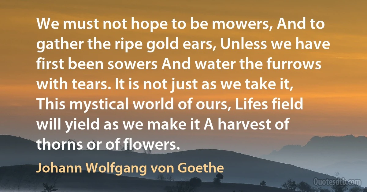 We must not hope to be mowers, And to gather the ripe gold ears, Unless we have first been sowers And water the furrows with tears. It is not just as we take it, This mystical world of ours, Lifes field will yield as we make it A harvest of thorns or of flowers. (Johann Wolfgang von Goethe)