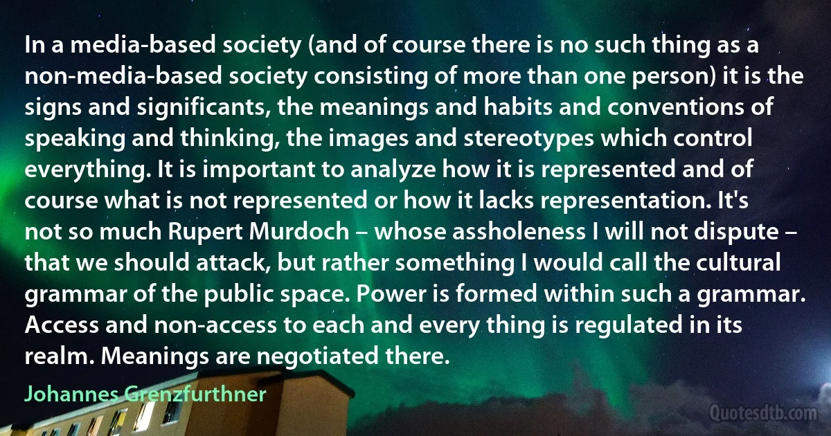 In a media-based society (and of course there is no such thing as a non-media-based society consisting of more than one person) it is the signs and significants, the meanings and habits and conventions of speaking and thinking, the images and stereotypes which control everything. It is important to analyze how it is represented and of course what is not represented or how it lacks representation. It's not so much Rupert Murdoch – whose assholeness I will not dispute – that we should attack, but rather something I would call the cultural grammar of the public space. Power is formed within such a grammar. Access and non-access to each and every thing is regulated in its realm. Meanings are negotiated there. (Johannes Grenzfurthner)