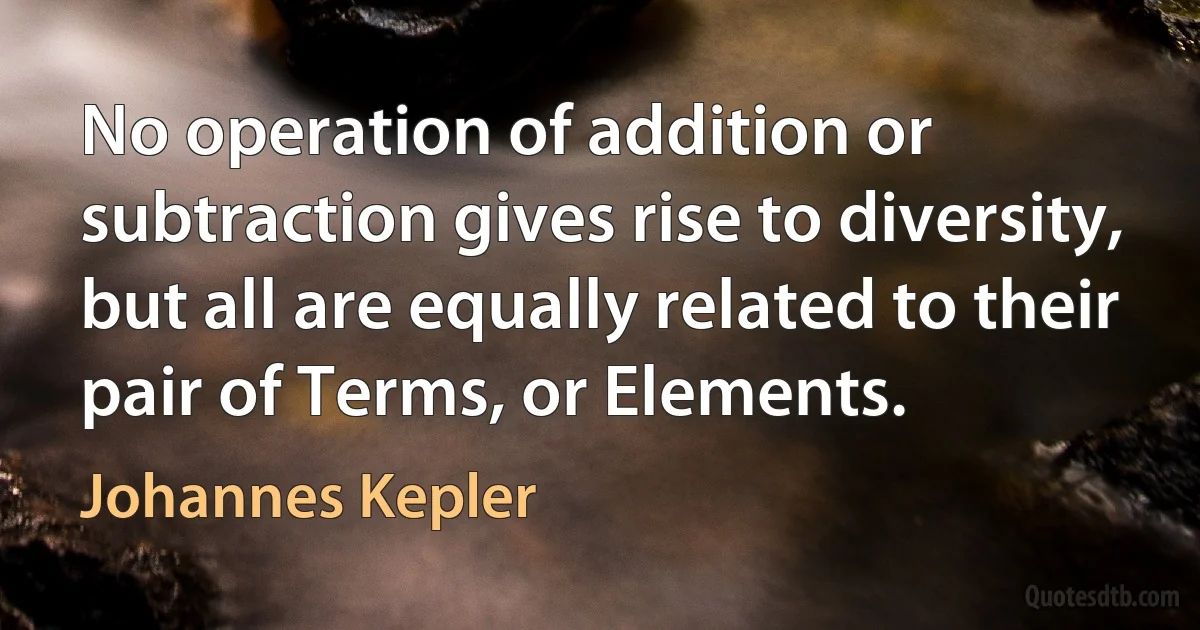 No operation of addition or subtraction gives rise to diversity, but all are equally related to their pair of Terms, or Elements. (Johannes Kepler)