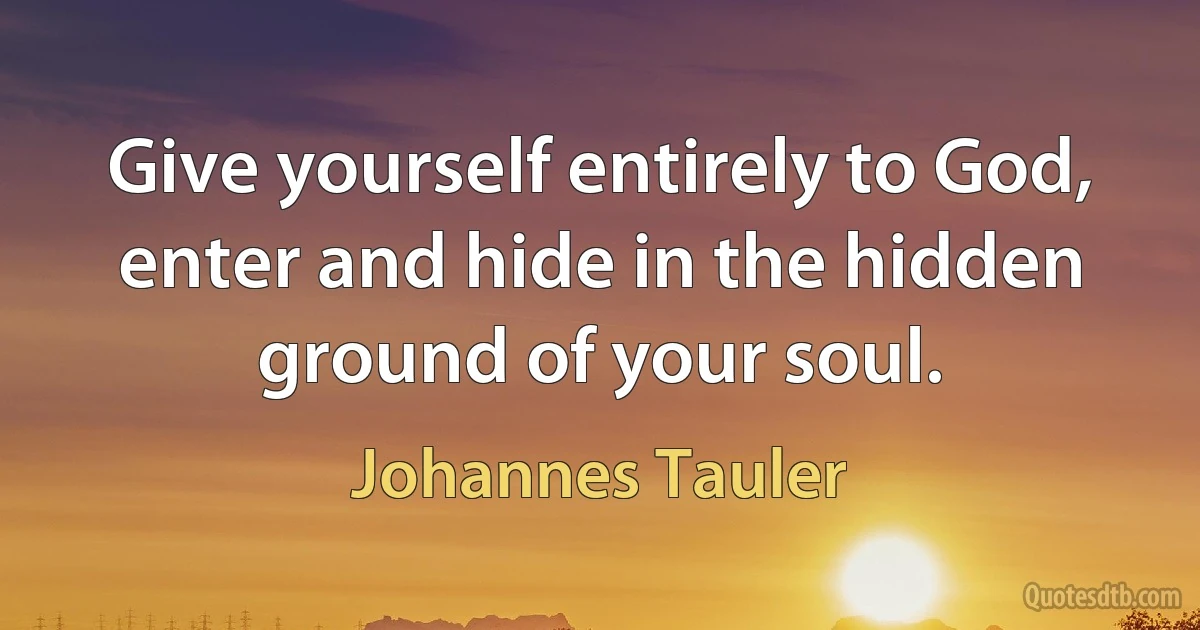 Give yourself entirely to God, enter and hide in the hidden ground of your soul. (Johannes Tauler)