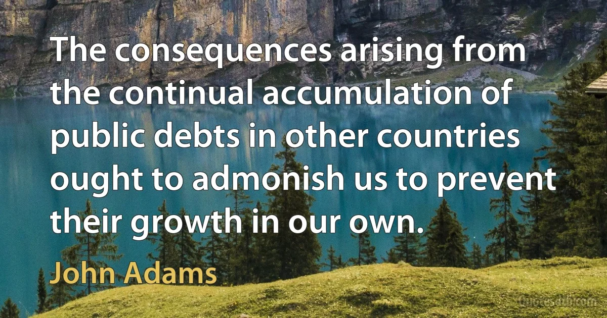 The consequences arising from the continual accumulation of public debts in other countries ought to admonish us to prevent their growth in our own. (John Adams)