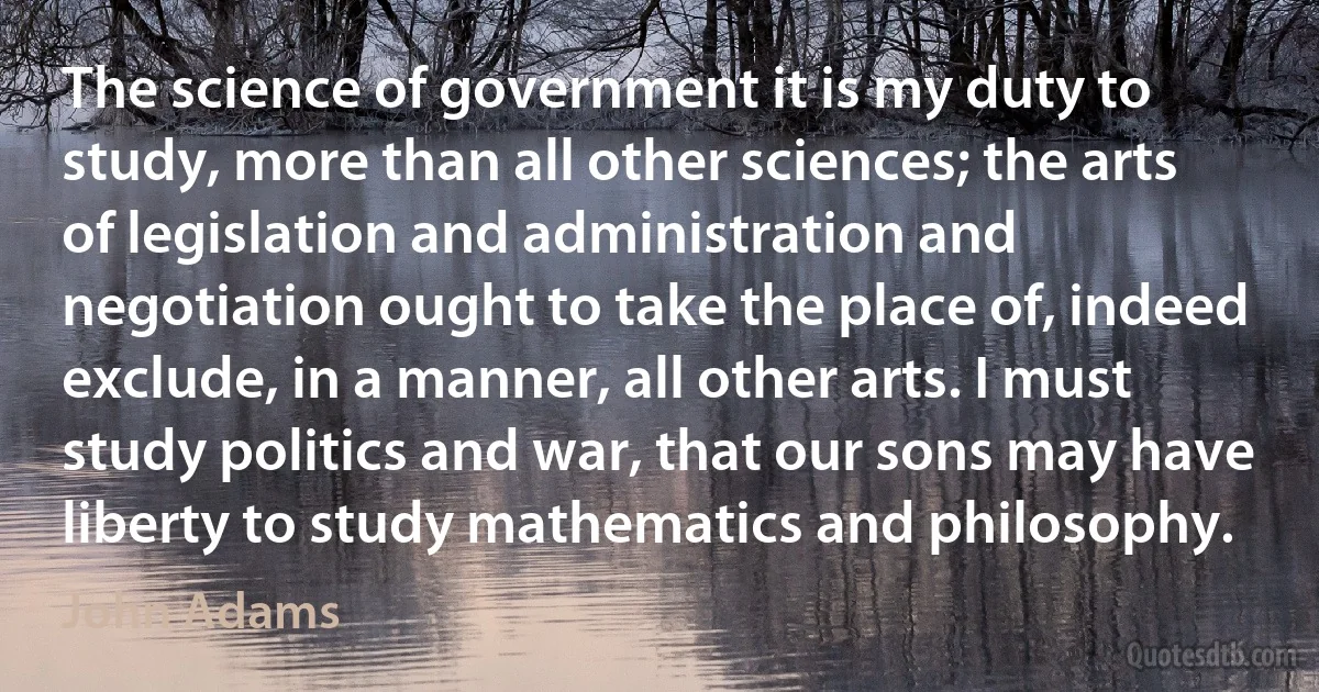 The science of government it is my duty to study, more than all other sciences; the arts of legislation and administration and negotiation ought to take the place of, indeed exclude, in a manner, all other arts. I must study politics and war, that our sons may have liberty to study mathematics and philosophy. (John Adams)