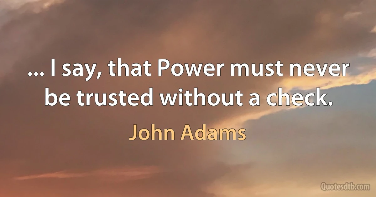 ... I say, that Power must never be trusted without a check. (John Adams)