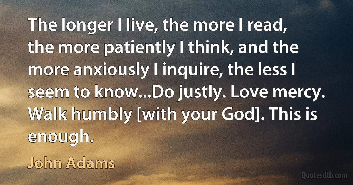 The longer I live, the more I read, the more patiently I think, and the more anxiously I inquire, the less I seem to know...Do justly. Love mercy. Walk humbly [with your God]. This is enough. (John Adams)