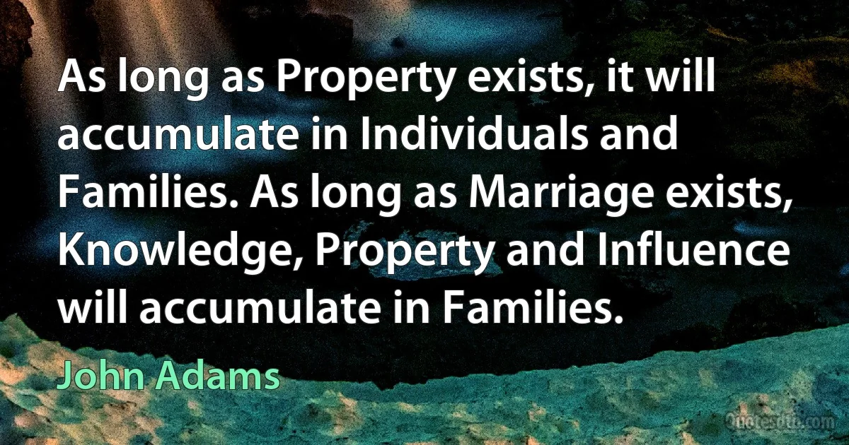 As long as Property exists, it will accumulate in Individuals and Families. As long as Marriage exists, Knowledge, Property and Influence will accumulate in Families. (John Adams)