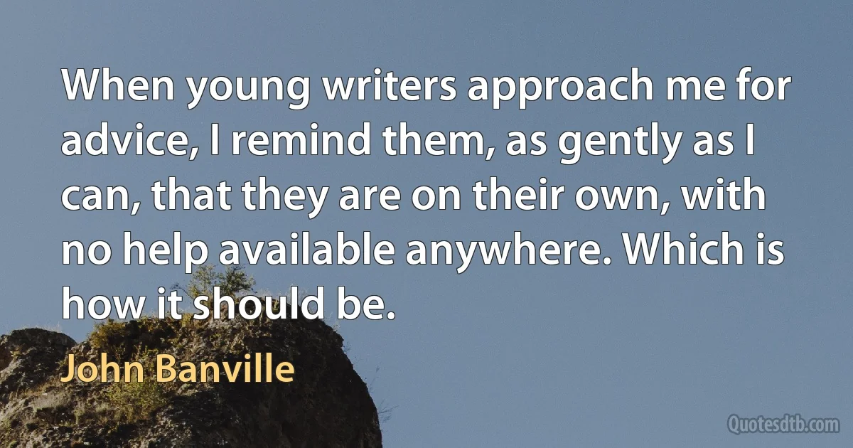 When young writers approach me for advice, I remind them, as gently as I can, that they are on their own, with no help available anywhere. Which is how it should be. (John Banville)