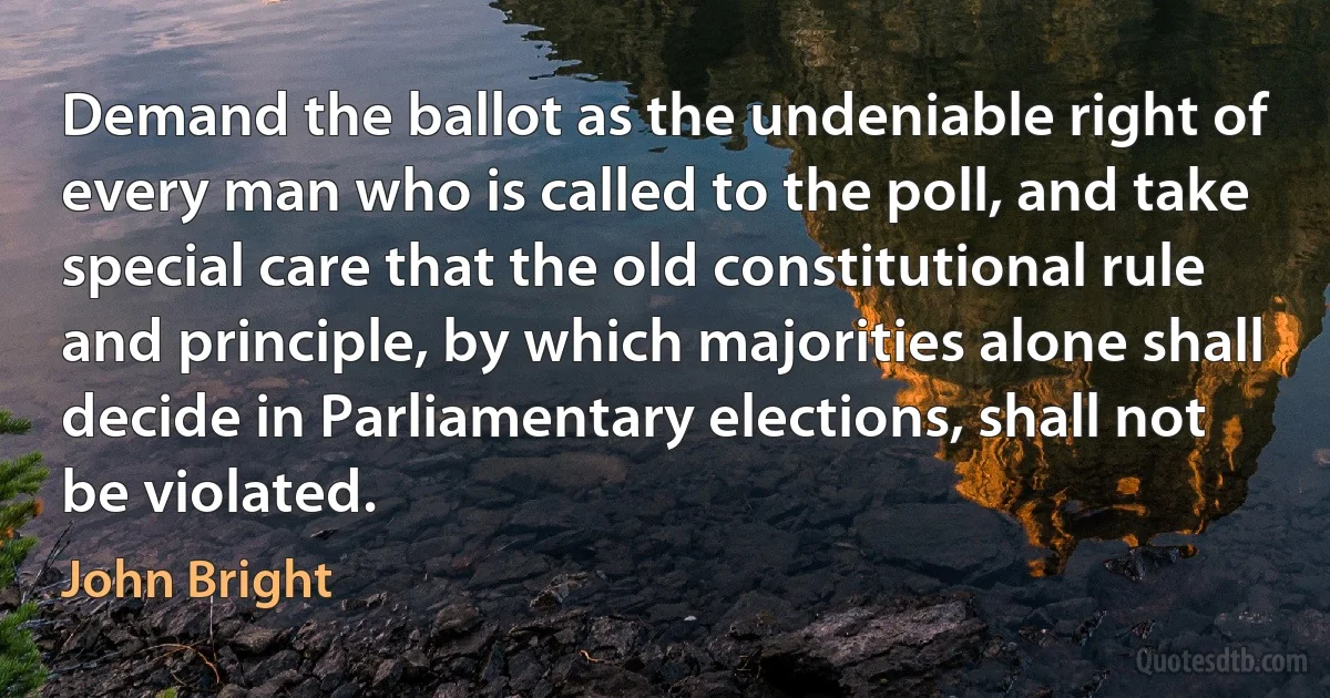 Demand the ballot as the undeniable right of every man who is called to the poll, and take special care that the old constitutional rule and principle, by which majorities alone shall decide in Parliamentary elections, shall not be violated. (John Bright)