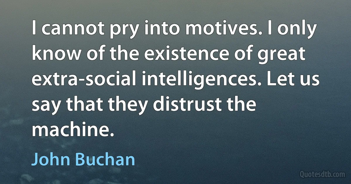 I cannot pry into motives. I only know of the existence of great extra-social intelligences. Let us say that they distrust the machine. (John Buchan)