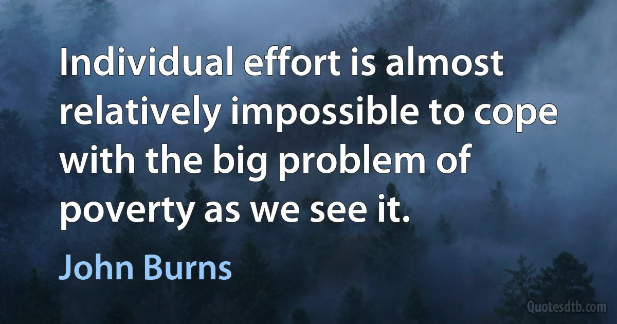 Individual effort is almost relatively impossible to cope with the big problem of poverty as we see it. (John Burns)