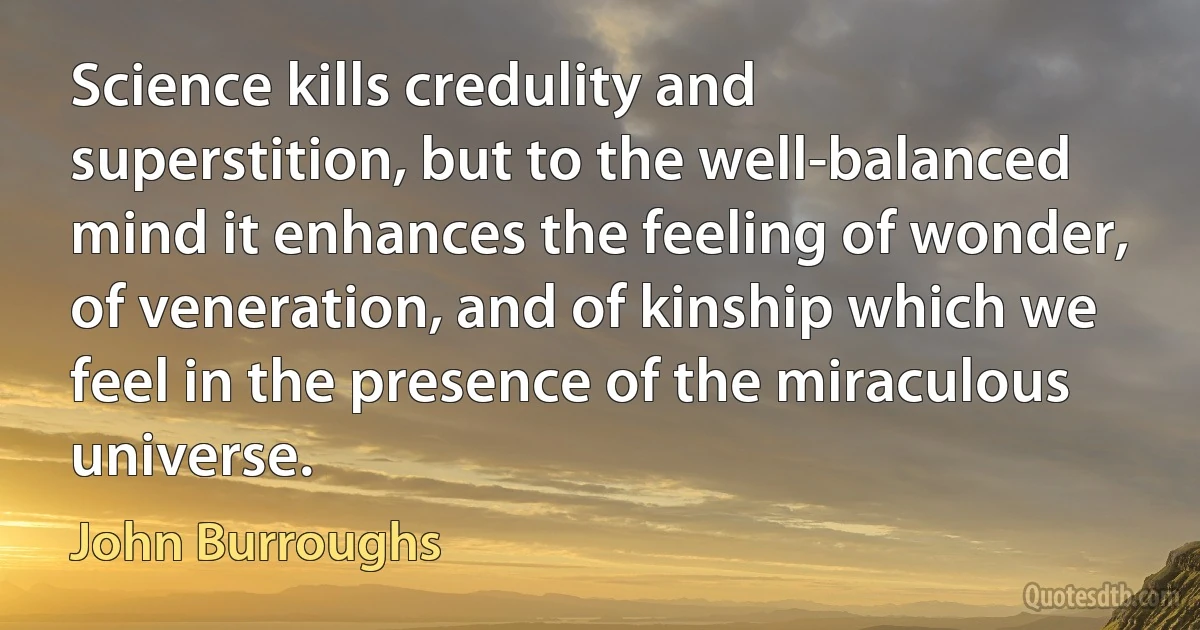 Science kills credulity and superstition, but to the well-balanced mind it enhances the feeling of wonder, of veneration, and of kinship which we feel in the presence of the miraculous universe. (John Burroughs)