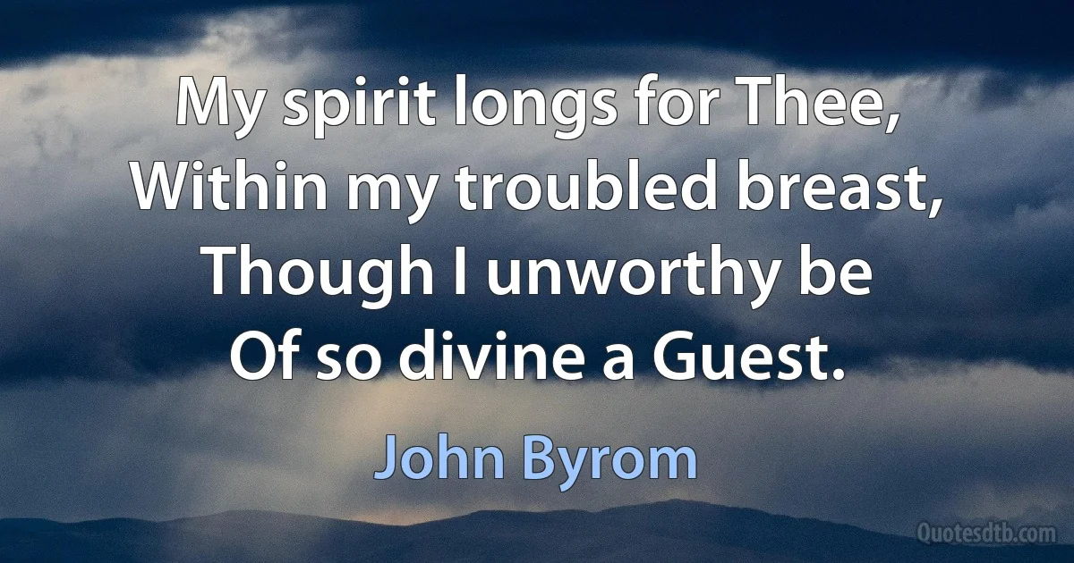 My spirit longs for Thee,
Within my troubled breast,
Though I unworthy be
Of so divine a Guest. (John Byrom)