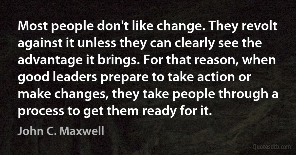 Most people don't like change. They revolt against it unless they can clearly see the advantage it brings. For that reason, when good leaders prepare to take action or make changes, they take people through a process to get them ready for it. (John C. Maxwell)