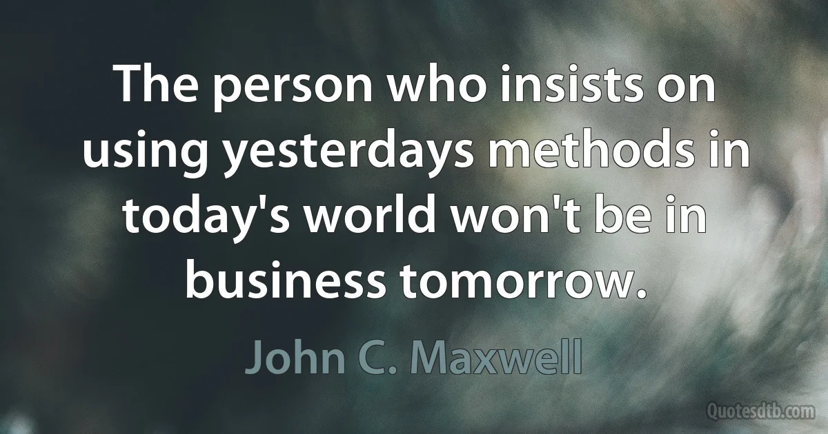 The person who insists on using yesterdays methods in today's world won't be in business tomorrow. (John C. Maxwell)