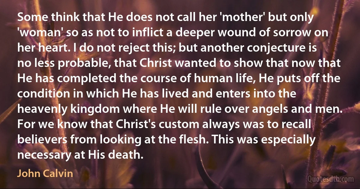 Some think that He does not call her 'mother' but only 'woman' so as not to inflict a deeper wound of sorrow on her heart. I do not reject this; but another conjecture is no less probable, that Christ wanted to show that now that He has completed the course of human life, He puts off the condition in which He has lived and enters into the heavenly kingdom where He will rule over angels and men. For we know that Christ's custom always was to recall believers from looking at the flesh. This was especially necessary at His death. (John Calvin)