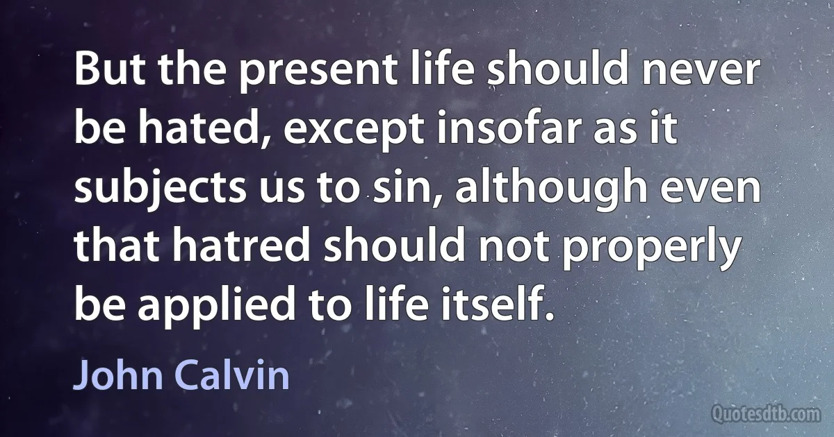 But the present life should never be hated, except insofar as it subjects us to sin, although even that hatred should not properly be applied to life itself. (John Calvin)