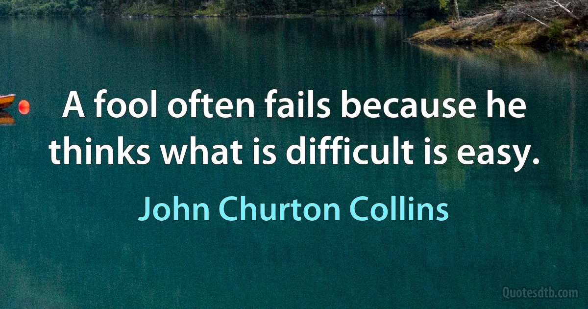 A fool often fails because he thinks what is difficult is easy. (John Churton Collins)