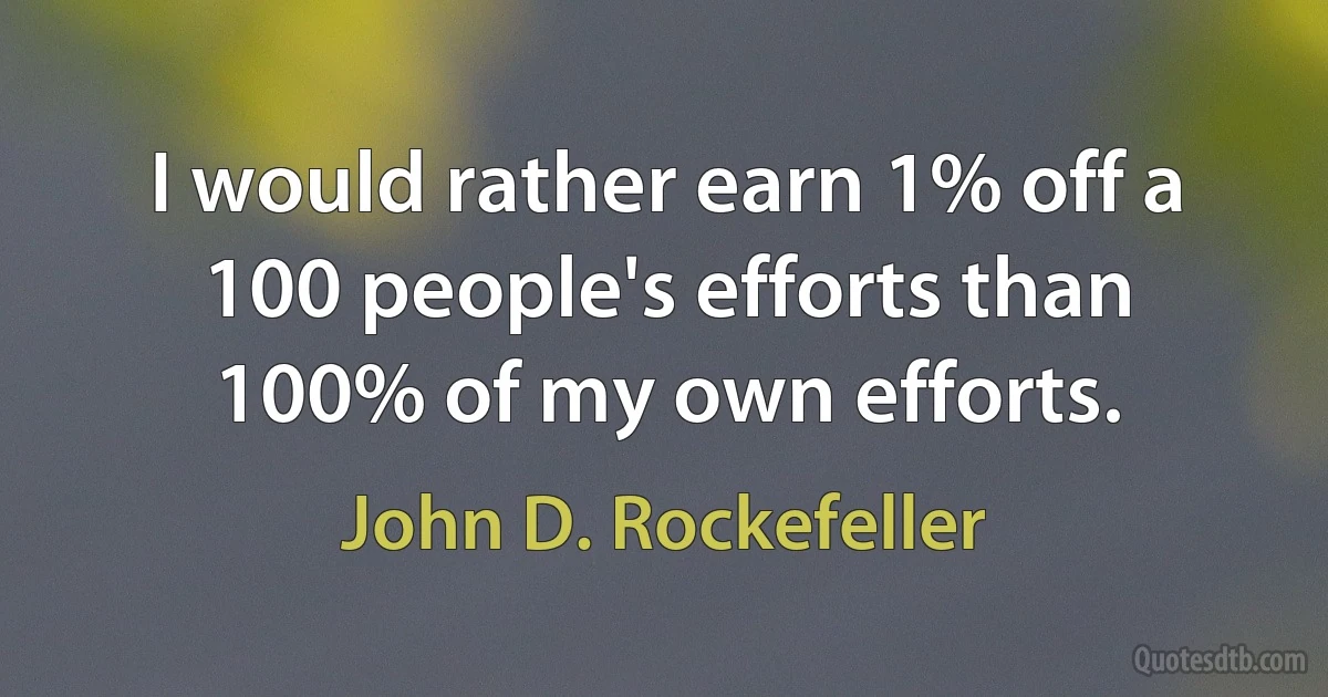 I would rather earn 1% off a 100 people's efforts than 100% of my own efforts. (John D. Rockefeller)