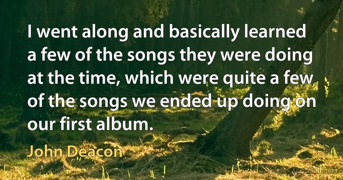 I went along and basically learned a few of the songs they were doing at the time, which were quite a few of the songs we ended up doing on our first album. (John Deacon)