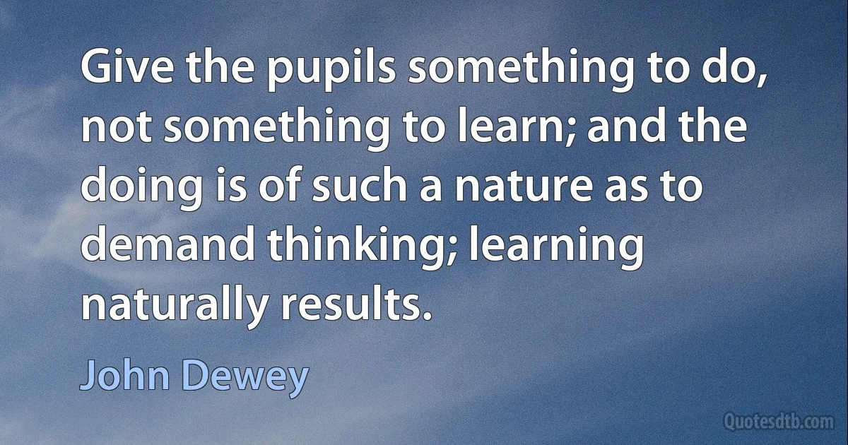 Give the pupils something to do, not something to learn; and the doing is of such a nature as to demand thinking; learning naturally results. (John Dewey)