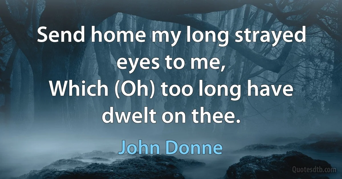 Send home my long strayed eyes to me,
Which (Oh) too long have dwelt on thee. (John Donne)