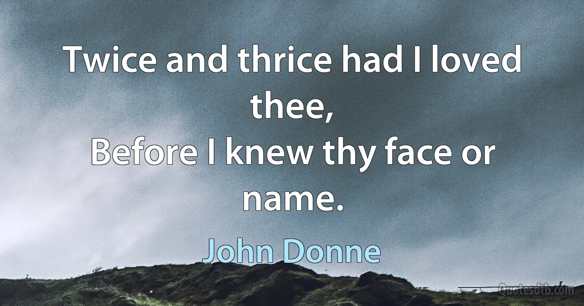 Twice and thrice had I loved thee,
Before I knew thy face or name. (John Donne)