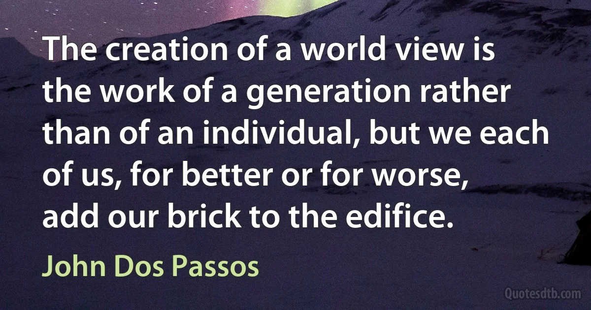 The creation of a world view is the work of a generation rather than of an individual, but we each of us, for better or for worse, add our brick to the edifice. (John Dos Passos)