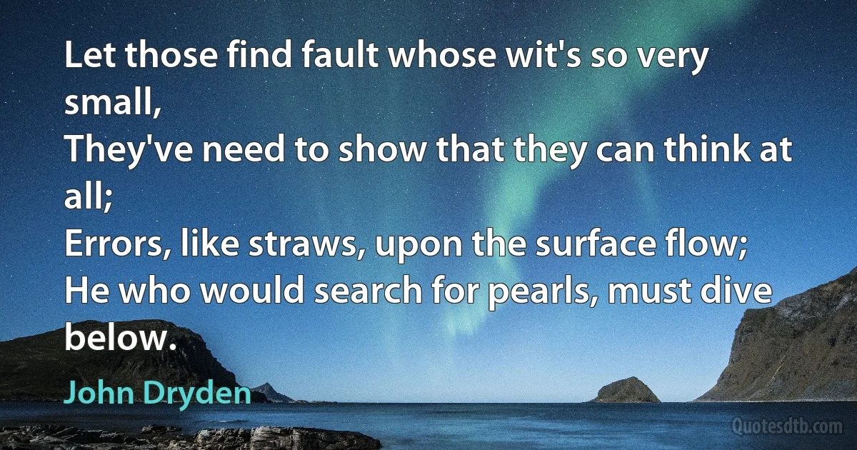 Let those find fault whose wit's so very small,
They've need to show that they can think at all;
Errors, like straws, upon the surface flow;
He who would search for pearls, must dive below. (John Dryden)