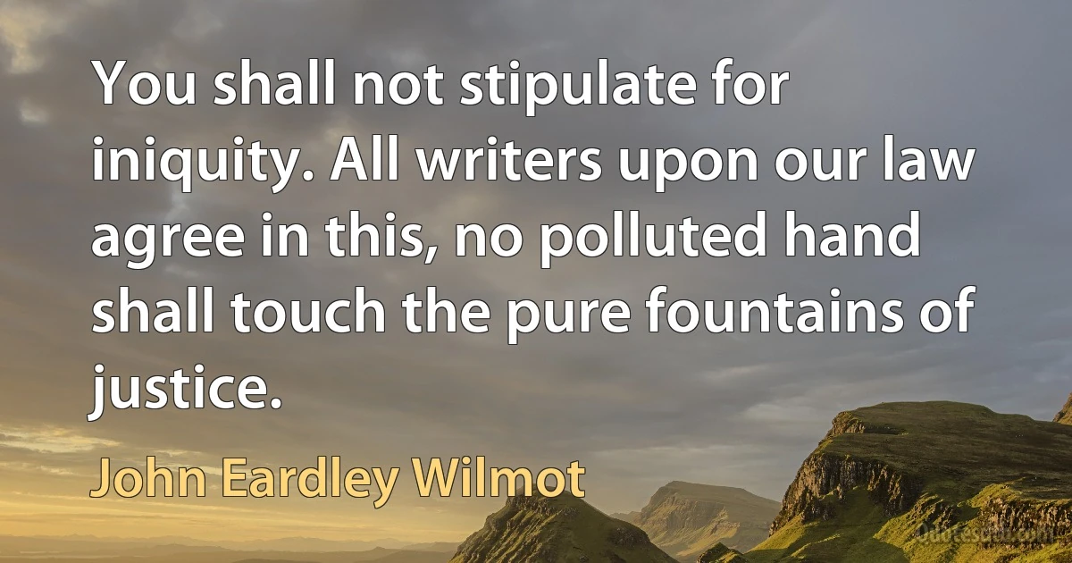 You shall not stipulate for iniquity. All writers upon our law agree in this, no polluted hand shall touch the pure fountains of justice. (John Eardley Wilmot)