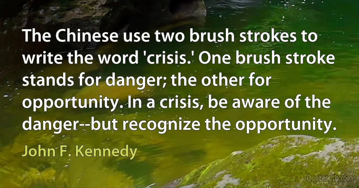 The Chinese use two brush strokes to write the word 'crisis.' One brush stroke stands for danger; the other for opportunity. In a crisis, be aware of the danger--but recognize the opportunity. (John F. Kennedy)