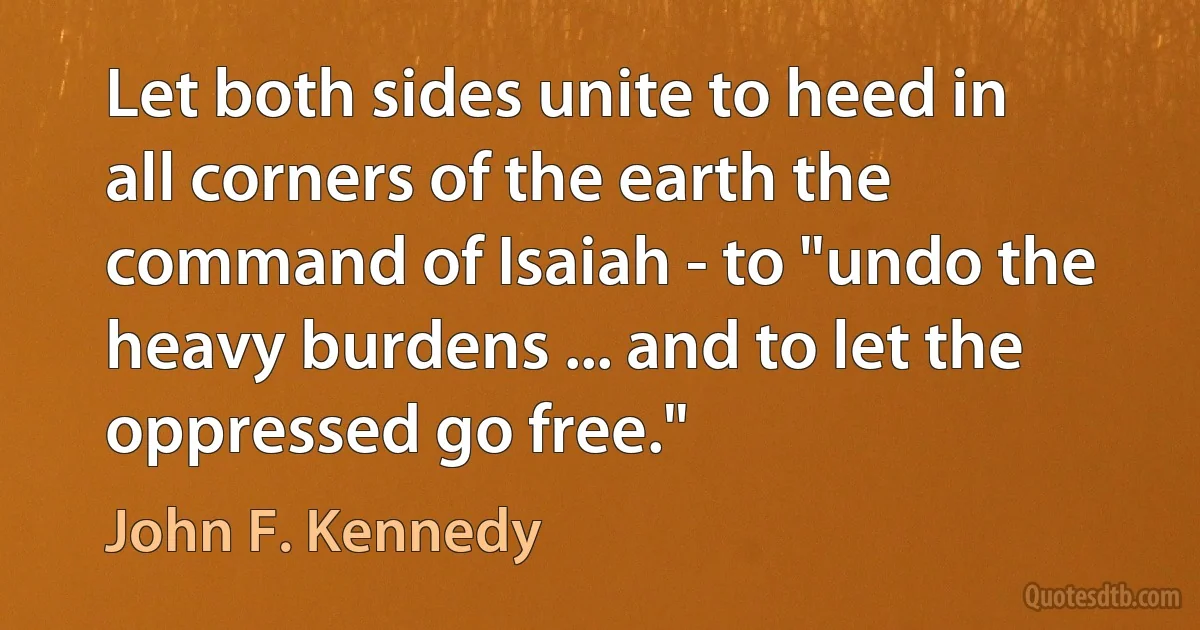 Let both sides unite to heed in all corners of the earth the command of Isaiah - to "undo the heavy burdens ... and to let the oppressed go free." (John F. Kennedy)