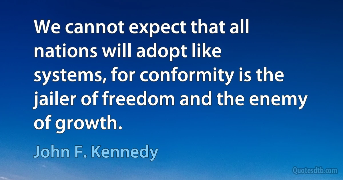 We cannot expect that all nations will adopt like systems, for conformity is the jailer of freedom and the enemy of growth. (John F. Kennedy)