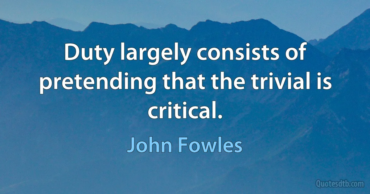 Duty largely consists of pretending that the trivial is critical. (John Fowles)