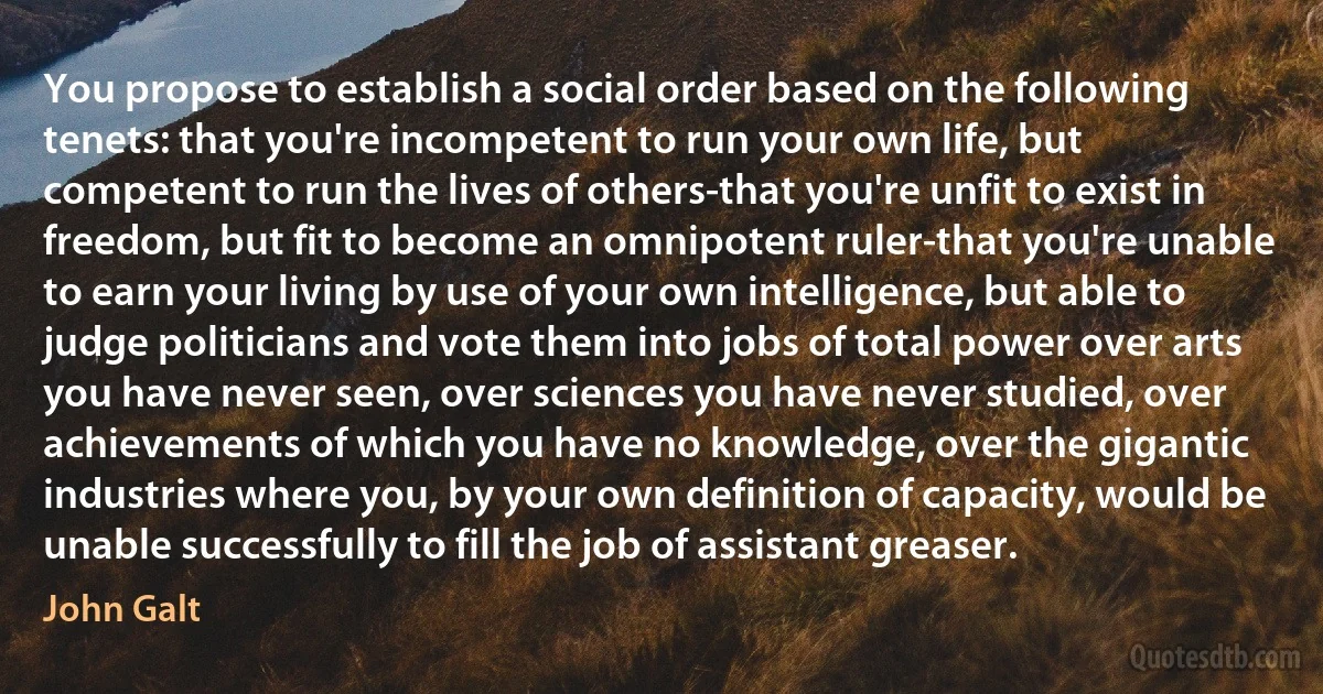 You propose to establish a social order based on the following tenets: that you're incompetent to run your own life, but competent to run the lives of others-that you're unfit to exist in freedom, but fit to become an omnipotent ruler-that you're unable to earn your living by use of your own intelligence, but able to judge politicians and vote them into jobs of total power over arts you have never seen, over sciences you have never studied, over achievements of which you have no knowledge, over the gigantic industries where you, by your own definition of capacity, would be unable successfully to fill the job of assistant greaser. (John Galt)